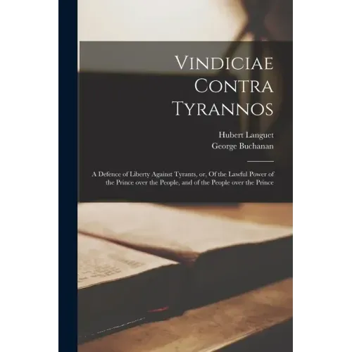 Vindiciae Contra Tyrannos: a Defence of Liberty Against Tyrants, or, Of the Lawful Power of the Prince Over the People, and of the People Over th
