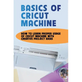 Basics Of Cricut Machine: How To Learn Proper Usage Of Cricut Machine With Creative Project Ideas: Projects You Can Do With Cricut Maker