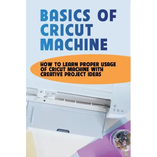 Basics Of Cricut Machine: How To Learn Proper Usage Of Cricut Machine With Creative Project Ideas: Projects You Can Do With Cricut Maker