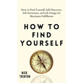 How to Find Yourself: Self-Discovery, Self-Awareness, and Life Design for Maximum Fulfillment