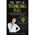 The Art Of Thinking Big: How To Establish And Reach Your Goals, Be Successful And Achieve Anything You Want In Life