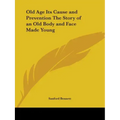 Old Age Its Cause and Prevention The Story of an Old Body and Face Made Young