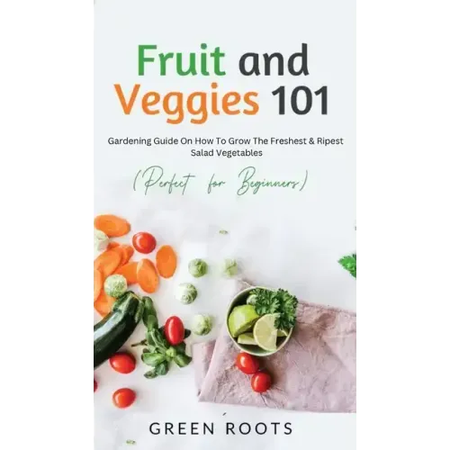 Fruit and Veggies 101 - Salad Vegetables: Gardening Guide On How To Grow The Freshest & Ripest Salad Vegetables (Perfect For Beginners)
