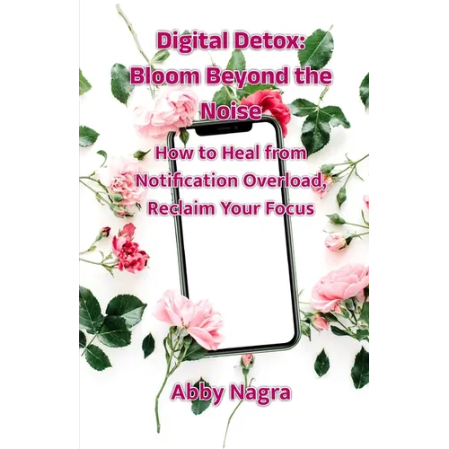 Digital Detox: Bloom Beyond The Noise: How To Heal From Notification Overload, Reclaim Your Focus