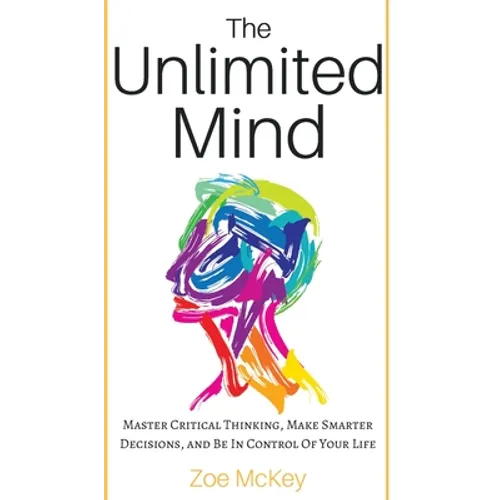 The Unlimited Mind: Master Critical Thinking, Make Smarter Decisions, And Be In Control Of Your Life