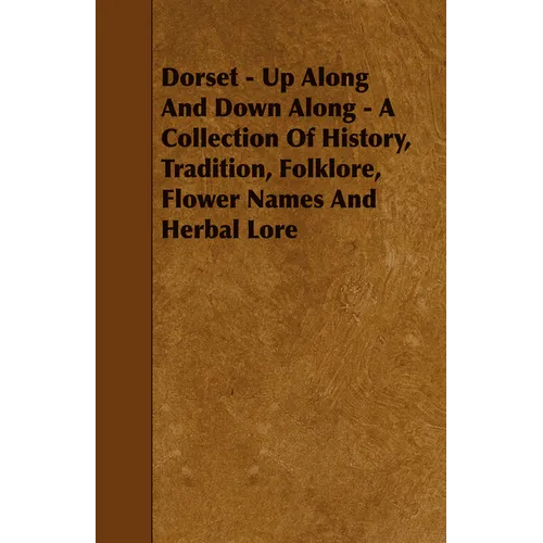 Dorset - Up Along And Down Along - A Collection Of History, Tradition, Folklore, Flower Names And Herbal Lore