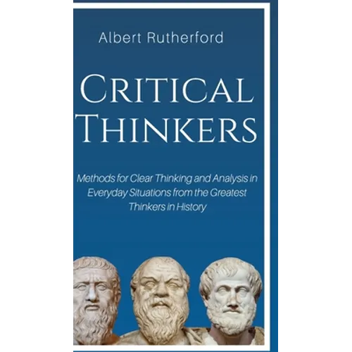 Critical Thinkers: Methods for Clear Thinking and Analysis in Everyday Situations from the Greatest Thinkers in History