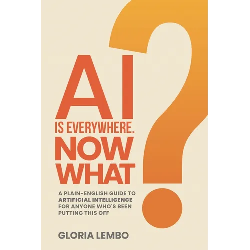 AI Is Everywhere. Now What?: A Plain-English Guide to Artificial Intelligence for Anyone Who's Been Putting This Off