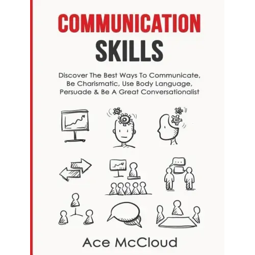 Communication Skills: Discover The Best Ways To Communicate, Be Charismatic, Use Body Language, Persuade & Be A Great Conversationalist