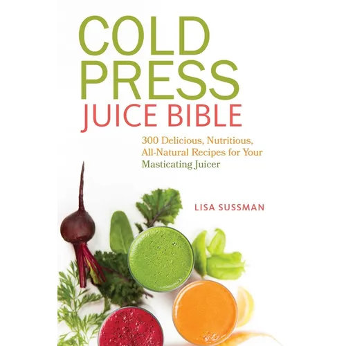 Cold Press Juice Bible: 300 Delicious, Nutritious, All-Natural Recipes for Your Masticating Juicer
