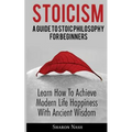 Stoicism: A Guide To Stoic Philosophy For Beginners; Learn How To Achieve Modern Life Happiness With Ancient Wisdom