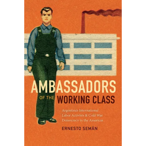 Ambassadors of the Working Class: Argentina's International Labor Activists and Cold War Democracy in the Americas