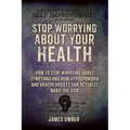 Stop Worrying About Your Health: How To Stop Worrying About Symptoms and how Hypochondria and Health Anxiety Can Actually Make You Sick