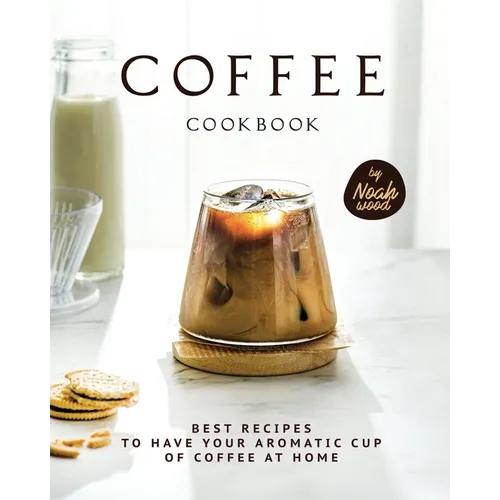Coffee Cookbook: Best Recipes to Have Your Aromatic Cup of Coffee at Home