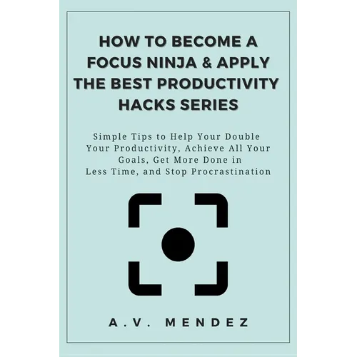 How to Become a Focus Ninja & Apply the Best Productivity Hacks Series: Simple Tips to Help You Double Your Productivity, Achieve All Your Goals, Get