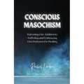 Conscious Masochism: Releasing Our Addiction to Suffering and Embracing Our Darkness for Healing