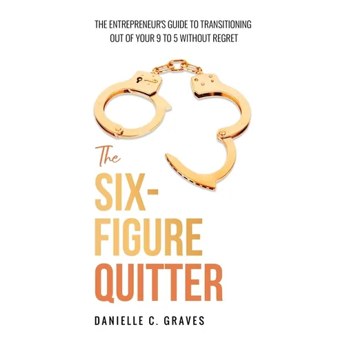 The Six-Figure Quitter: The Entrepreneur's Guide to Transitioning Out of Your 9 to 5 Without Regret