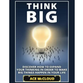 Think Big: Discover How To Expand Your Thinking In Order To Make Big Things Happen In Your Life
