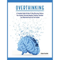 Overthinking: A Complete Guide on How to Stop Worrying, Reduce Your Anxiety, Eliminate Negative Thinking, Declutter Your Mind and Focus on the Present