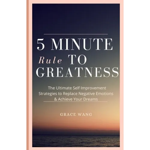 Five Minute Rule To Greatness: The Ultimate Self Improvement Strategies To Replace Negative Emotions & Achieve Your Dreams