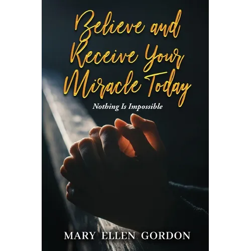 Believe and Receive Your Miracle Today: Nothing Is Impossible