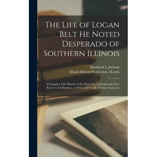 The Life of Logan Belt He Noted Desperado of Southern Illinois: a Complete Life History of the Most Daring Desperado Ever Know to Civilization; a True