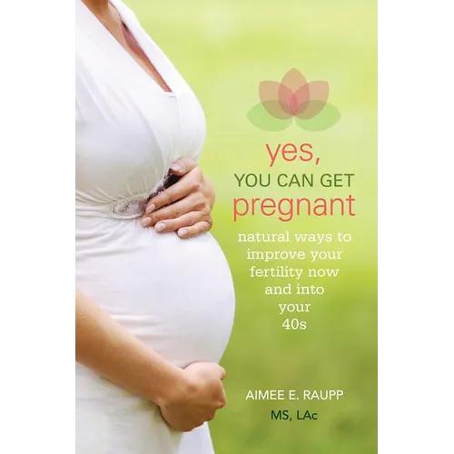 Yes, You Can Get Pregnant: Natural Ways to Improve Your Fertility Now and into Your 40s