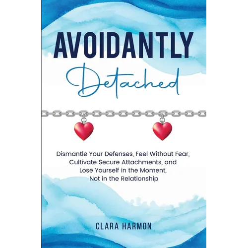 Avoidantly Detached: Dismantle Your Defenses, Feel Without Fear, Cultivate Secure Attachments, and Lose Yourself in the Moment, Not in the Relationshi