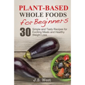 Whole Foods: Plant-Based Whole Foods For Beginners: 30 Simple and Tasty Recipes for Exciting Meals and Healthy Weight Loss