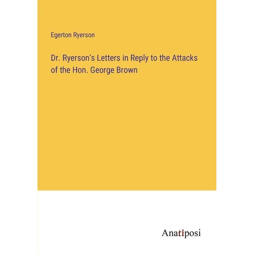 Dr. Ryerson's Letters in Reply to the Attacks of the Hon. George Brown