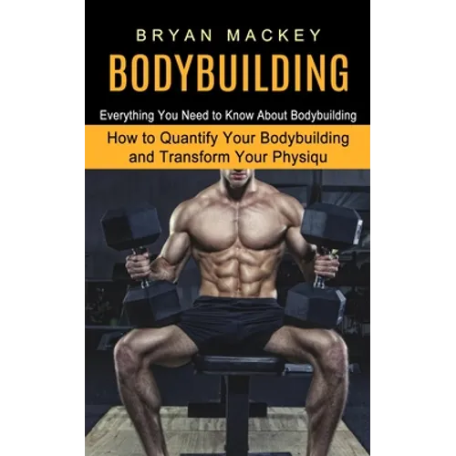 Bodybuilding: Everything You Need to Know About Bodybuilding (How to Quantify Your Bodybuilding and Transform Your Physiqu)
