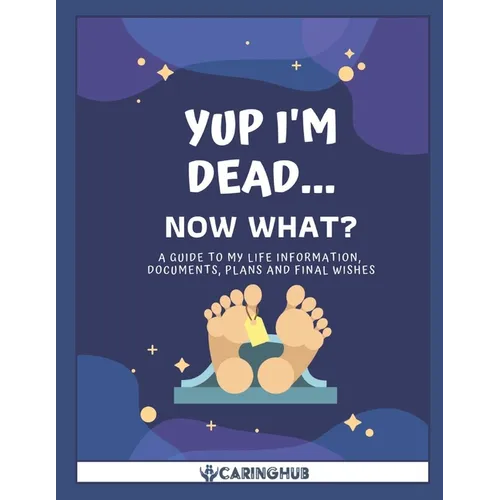 Yup I'm Dead...Now What?: A Guide to My Life Information, Documents, Plans and Final Wishes