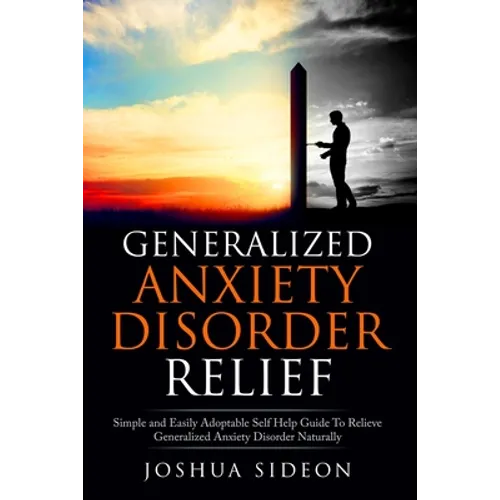 Generalized Anxiety Disorder Relief: Simple And Easily Adoptable Self Help Guide To Relieve Generalized Anxiety Disorder Naturally