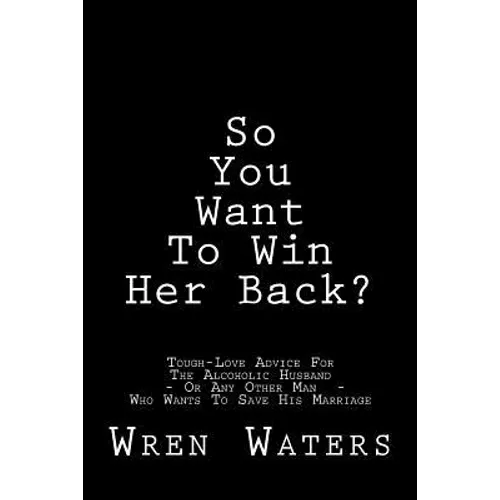 So You Want To Win Her Back?: Tough-Love Advice For The Alcoholic Husband Who Wants To Save His Marriage