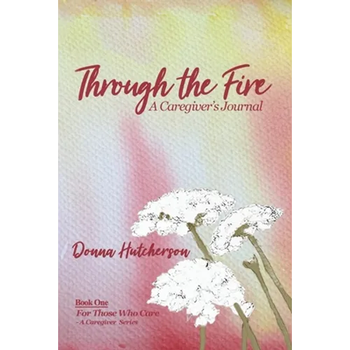 Through the Fire: A Caregiver's Journal: A Caregivers Journal:: A Caregiver's Journal