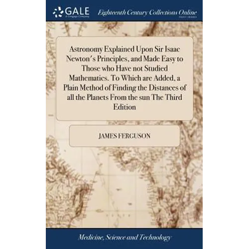 Astronomy Explained Upon Sir Isaac Newton's Principles, and Made Easy to Those who Have not Studied Mathematics. To Which are Added, a Plain Method of