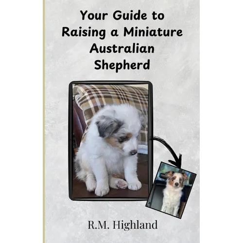 Your Guide to Raising a Miniature Australian Shepherd: Your Step-by-Step Guide to Raising a Happy, Healthy, and Well-Behaved Miniature Australian Shep
