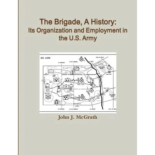 The Brigade, A History: Its Organization And Employment In The U.S. Army