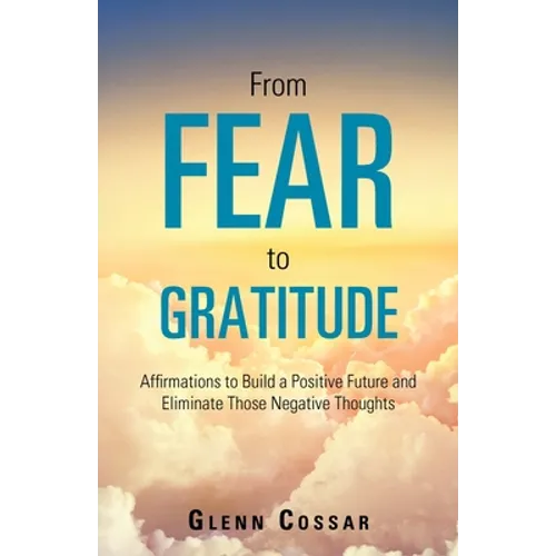 From Fear to Gratitude: Affirmations to Build a Positive Future and Eliminate Those Negative Thoughts