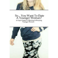 So... You Want To Date A Younger Woman?: A Guy's Guide To Meeting & Keeping Younger Women