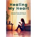 Healing My Heart: Moving from Trauma to Triumph through Christ
