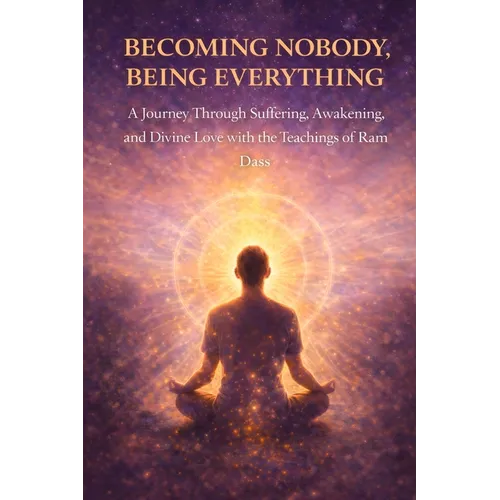 Becoming Nobody, Being Everything: A Journey Through Suffering, Awakening, and Divine Love with the Teachings of Ram Dass