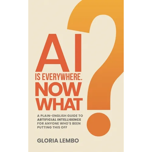 AI Is Everywhere. Now What?: A Plain-English Guide to Artificial Intelligence for Anyone Who's Been Putting This Off