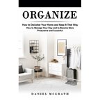 Organize: How to Declutter Your Home and Keep It That Way (How to Manage Your Day and to Become More Productive and Successful)