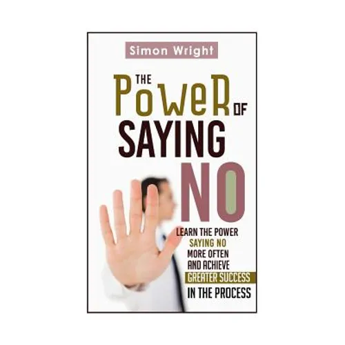 The Power Of Saying No: Learn The Power Saying No More Often And Achieve Greater Success In The Process
