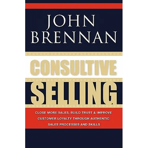 Consultive Selling: Close more sales, build trust and improve customer loyalty through consultative sales processes and skills