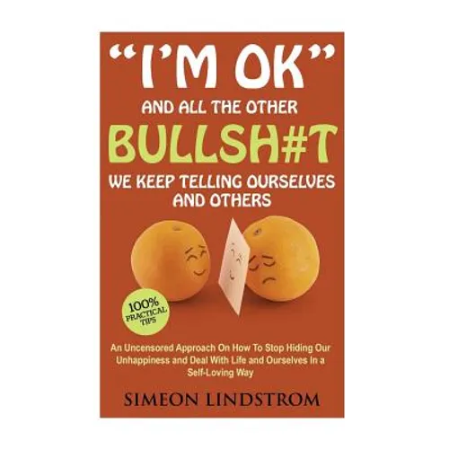 "I'm OK" - And All The Other BULLSH#T We Keep Telling Ourselves And Others: An Uncensored Approach On How To Stop Hiding Our Unhappiness and Deal With