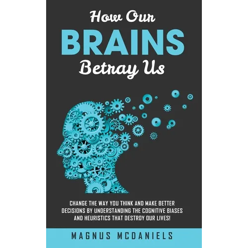 How Our Brains Betray Us: Change the Way you Think and Make Better Decisions by Understanding the Cognitive Biases and Heuristics that Destroy Our liv
