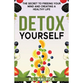 Detox Yourself - The Secret to Freeing Your Mind and Creating a Healthy Life