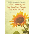 How Learning to Say Goodbye Taught Me How to Live: (A Spiritual Memoir)